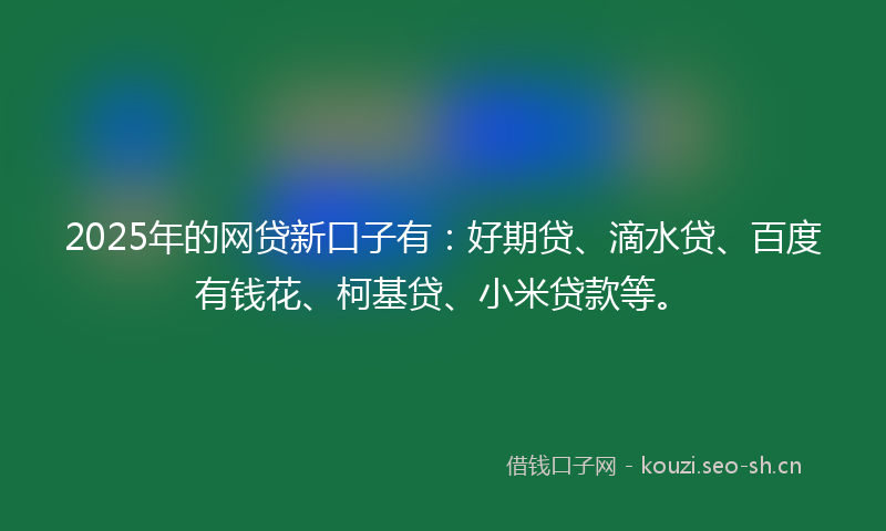 2025年的网贷新口子有：好期贷、滴水贷、百度有钱花、柯基贷、小米贷款等。
