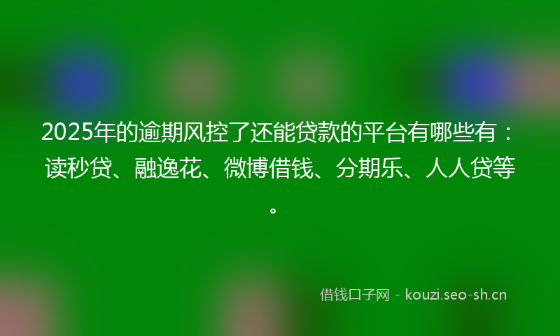 2025年的逾期风控了还能贷款的平台有哪些有：读秒贷、融逸花、微博借钱、分期乐、人人贷等。