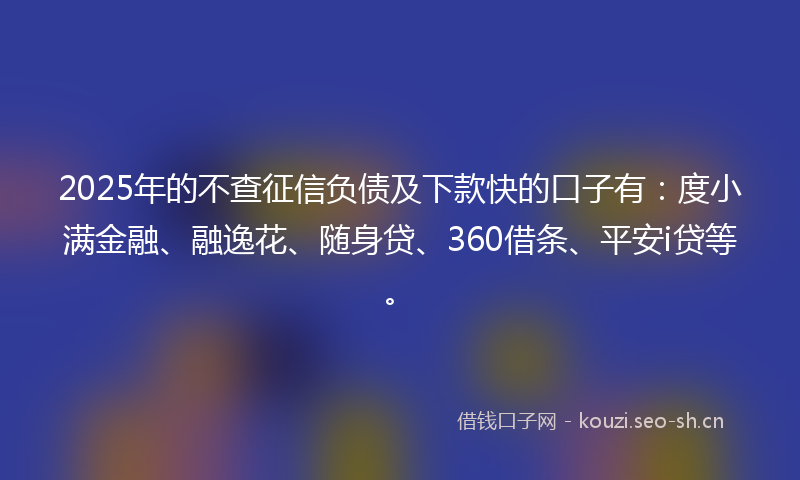 2025年的不查征信负债及下款快的口子有：度小满金融、融逸花、随身贷、360借条、平安i贷等。