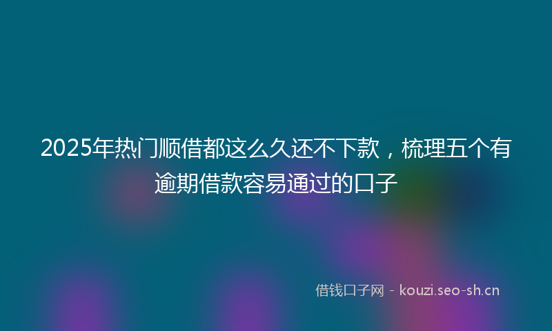 2025年热门顺借都这么久还不下款，梳理五个有逾期借款容易通过的口子