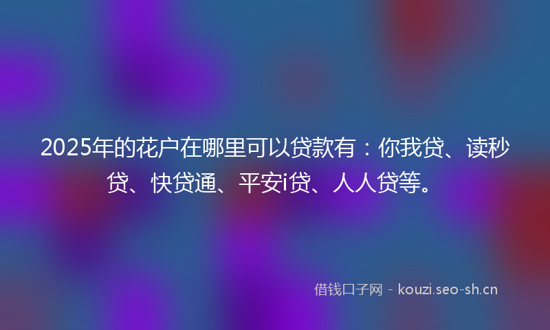 2025年的花户在哪里可以贷款有：你我贷、读秒贷、快贷通、平安i贷、人人贷等。