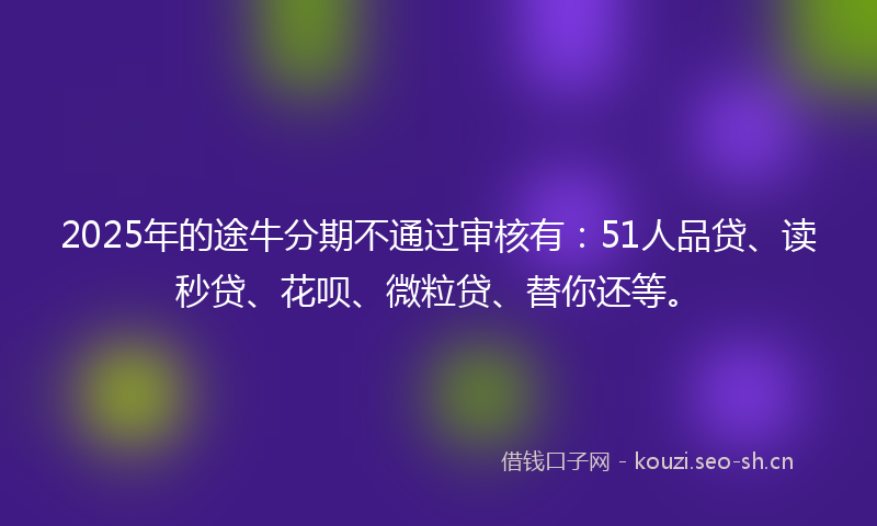 2025年的途牛分期不通过审核有：51人品贷、读秒贷、花呗、微粒贷、替你还等。