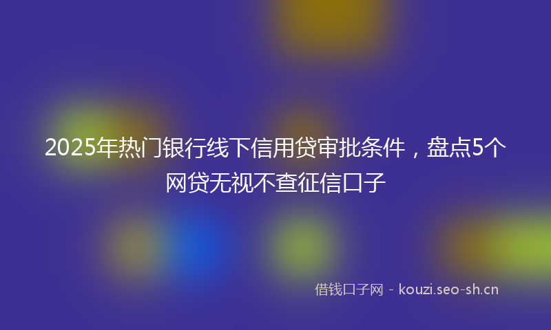 2025年热门银行线下信用贷审批条件，盘点5个网贷无视不查征信口子