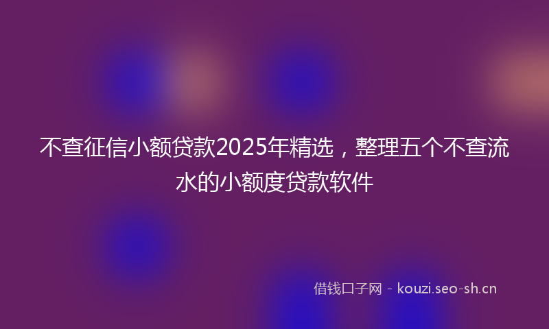 不查征信小额贷款2025年精选,整理五个不查流水的小额度贷款软件