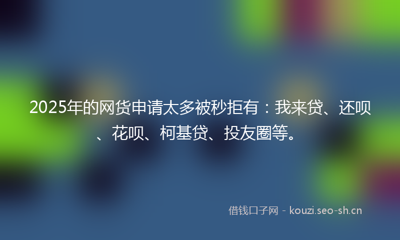 2025年的网货申请太多被秒拒有：我来贷、还呗、花呗、柯基贷、投友圈等。
