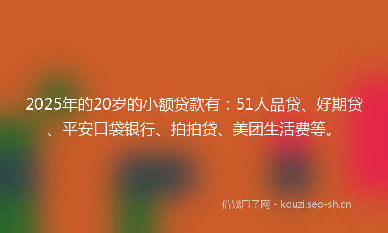 2025年的20岁的小额贷款有：51人品贷、好期贷、平安口袋银行、拍拍贷、美团生活费等。