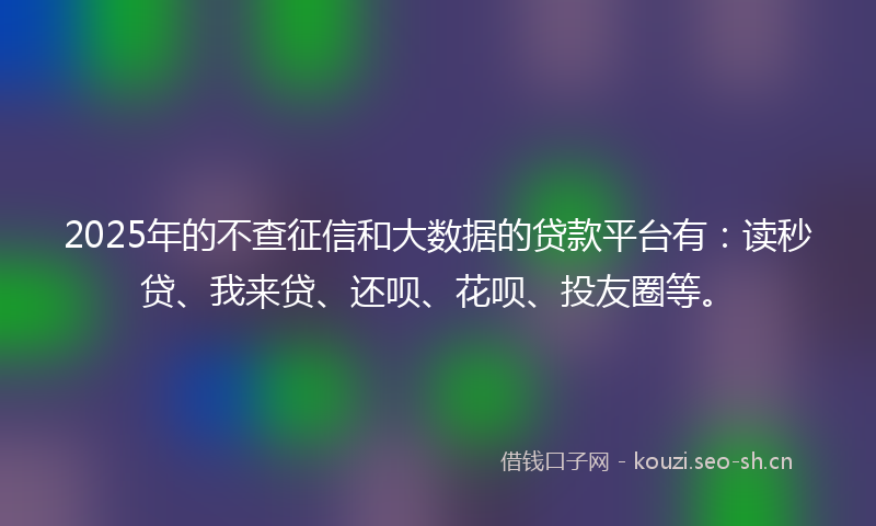 2025年的不查征信和大数据的贷款平台有：读秒贷、我来贷、还呗、花呗、投友圈等。
