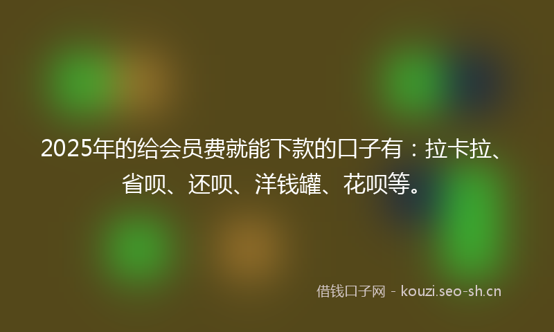 2025年的给会员费就能下款的口子有：拉卡拉、省呗、还呗、洋钱罐、花呗等。
