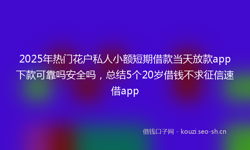 2025年热门花户私人小额短期借款当天放款app下款可靠吗安全吗，总结5个20岁借钱不求征信速借app