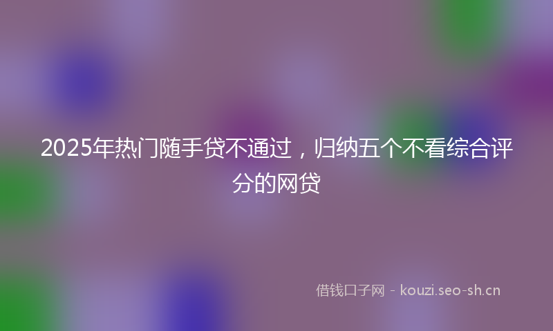 2025年热门随手贷不通过，归纳五个不看综合评分的网贷