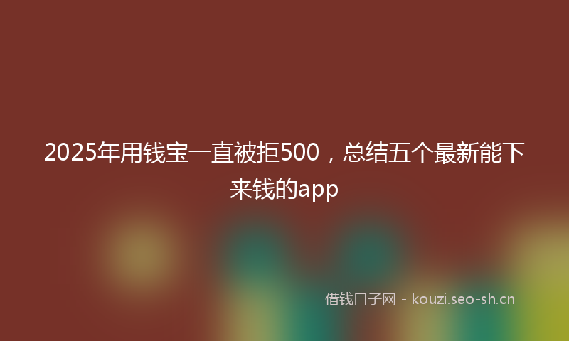 2025年用钱宝一直被拒500，总结五个最新能下来钱的app