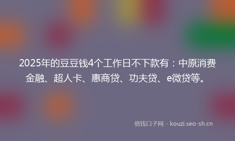 2025年的豆豆钱4个工作日不下款有：中原消费金融、超人卡、惠商贷、功夫贷、e微贷等。