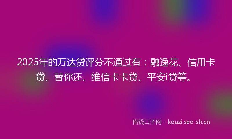 2025年的万达贷评分不通过有：融逸花、信用卡贷、替你还、维信卡卡贷、平安i贷等。