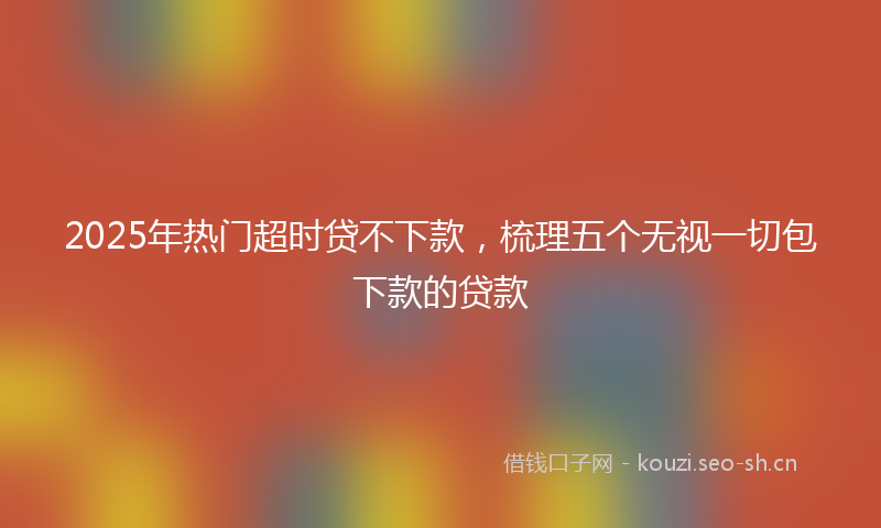 2025年热门超时贷不下款，梳理五个无视一切包下款的贷款