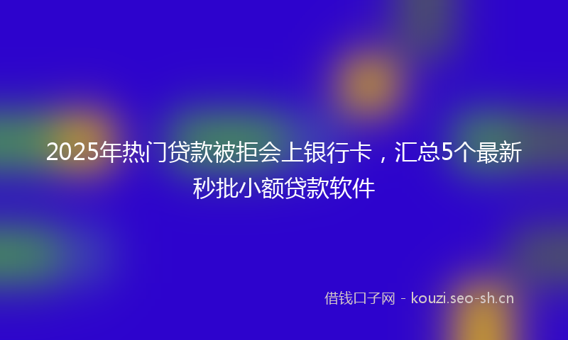 2025年热门贷款被拒会上银行卡，汇总5个最新秒批小额贷款软件