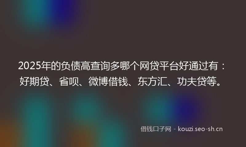 2025年的负债高查询多哪个网贷平台好通过有：好期贷、省呗、微博借钱、东方汇、功夫贷等。