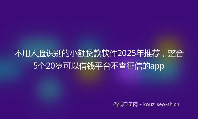 不用人脸识别的小额贷款软件2025年推荐，整合5个20岁可以借钱平台不查征信的app