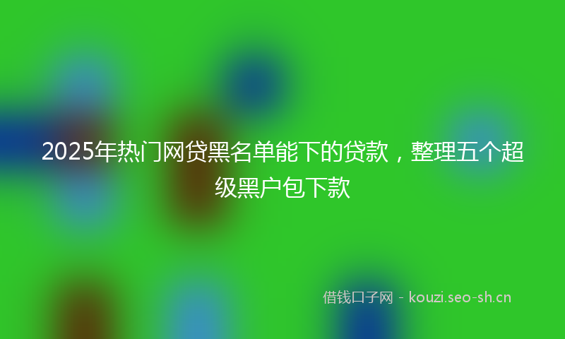 2025年热门网贷黑名单能下的贷款，整理五个超级黑户包下款