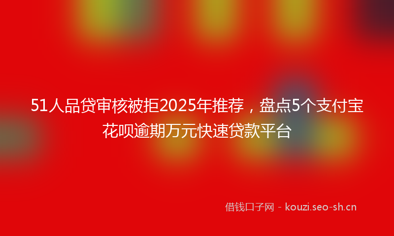 51人品贷审核被拒2025年推荐，盘点5个支付宝花呗逾期万元快速贷款平台