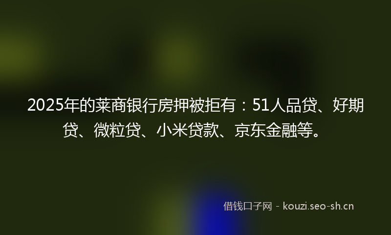 2025年的莱商银行房押被拒有：51人品贷、好期贷、微粒贷、小米贷款、京东金融等。