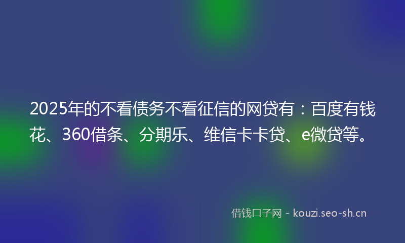 2025年的不看债务不看征信的网贷有：百度有钱花、360借条、分期乐、维信卡卡贷、e微贷等。