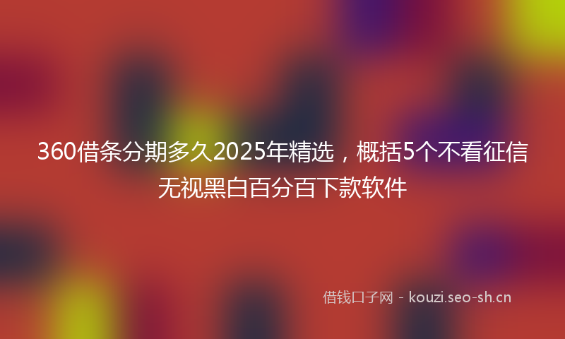 360借条分期多久2025年精选，概括5个不看征信无视黑白百分百下款软件