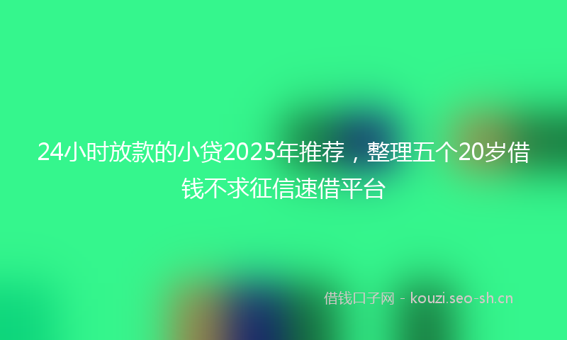 24小时放款的小贷2025年推荐，整理五个20岁借钱不求征信速借平台