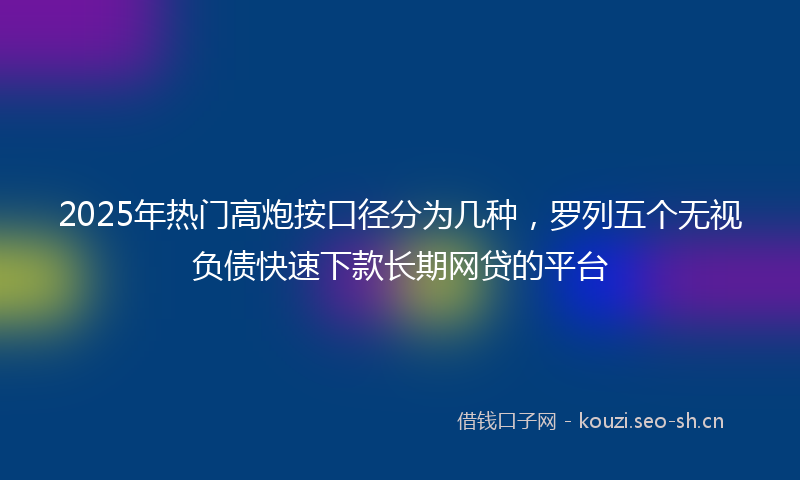 2025年热门高炮按口径分为几种，罗列五个无视负债快速下款长期网贷的平台