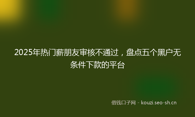 2025年热门薪朋友审核不通过，盘点五个黑户无条件下款的平台
