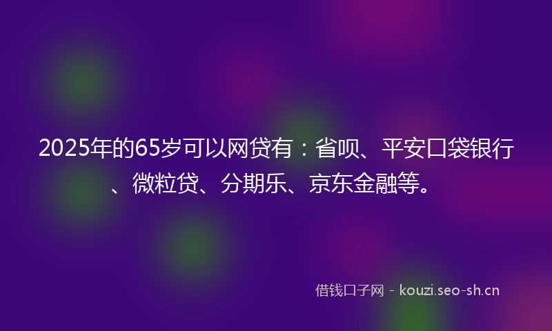 2025年的65岁可以网贷有：省呗、平安口袋银行、微粒贷、分期乐、京东金融等。