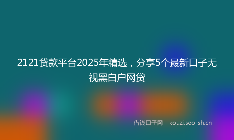2121贷款平台2025年精选，分享5个最新口子无视黑白户网贷