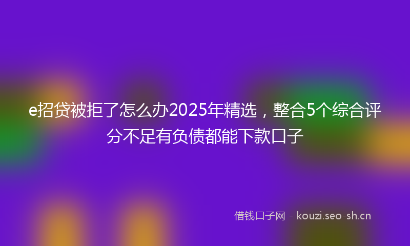 e招贷被拒了怎么办2025年精选，整合5个综合评分不足有负债都能下款口子