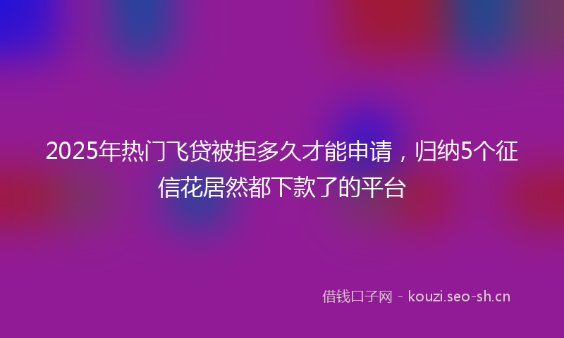 2025年热门飞贷被拒多久才能申请，归纳5个征信花居然都下款了的平台