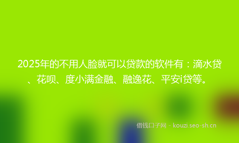 2025年的不用人脸就可以贷款的软件有：滴水贷、花呗、度小满金融、融逸花、平安i贷等。