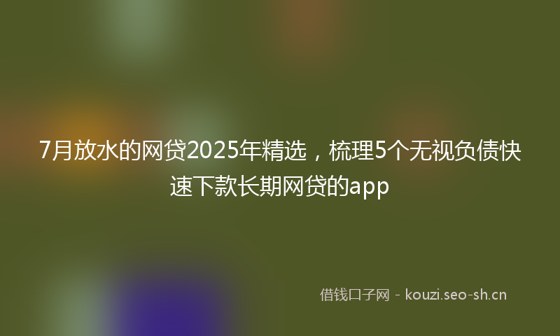 7月放水的网贷2025年精选,梳理5个无视负债快速下款长期网贷的app