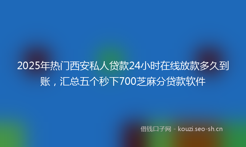 2025年热门西安私人贷款24小时在线放款多久到账，汇总五个秒下700芝麻分贷款软件
