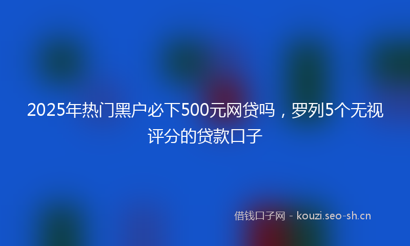 2025年热门黑户必下500元网贷吗，罗列5个无视评分的贷款口子