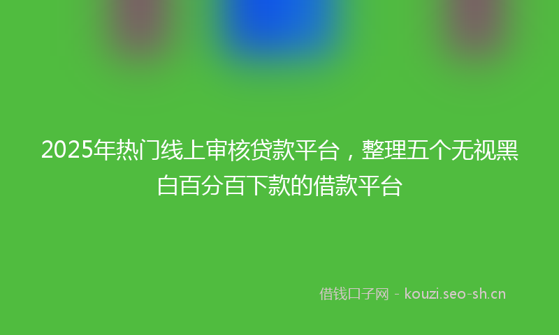 2025年热门线上审核贷款平台，整理五个无视黑白百分百下款的借款平台