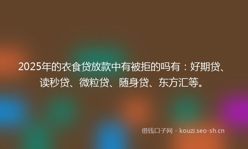 2025年的衣食贷放款中有被拒的吗有：好期贷、读秒贷、微粒贷、随身贷、东方汇等。