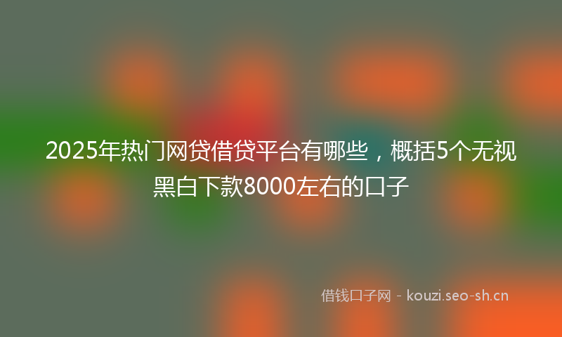 2025年热门网贷借贷平台有哪些,概括5个无视黑白下款8000左右的口子