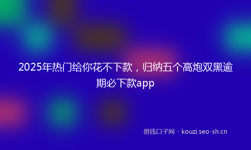 2025年热门给你花不下款，归纳五个高炮双黑逾期必下款app