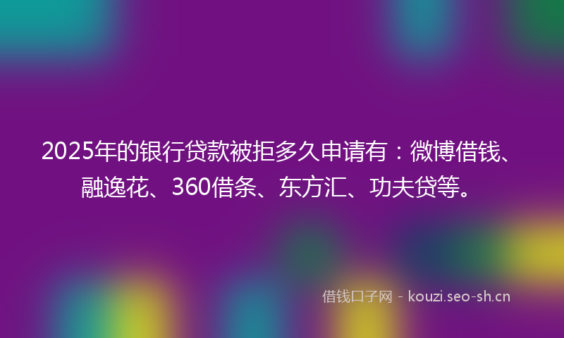 2025年的银行贷款被拒多久申请有：微博借钱、融逸花、360借条、东方汇、功夫贷等。