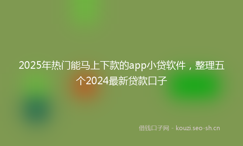 2025年热门能马上下款的app小贷软件，整理五个2024最新贷款口子