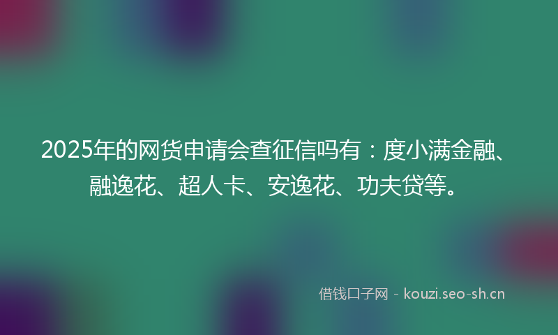2025年的网货申请会查征信吗有：度小满金融、融逸花、超人卡、安逸花、功夫贷等。