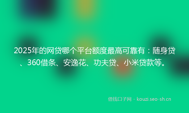 2025年的网贷哪个平台额度最高可靠有：随身贷、360借条、安逸花、功夫贷、小米贷款等。