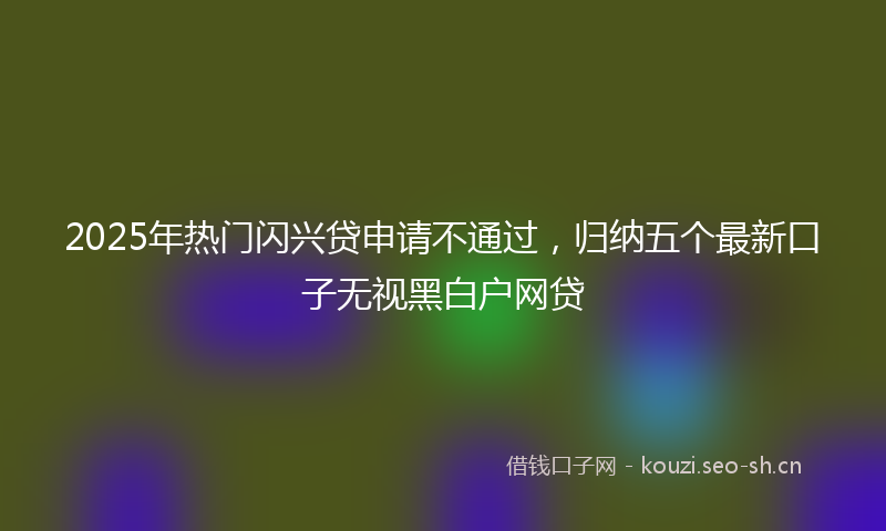 2025年热门闪兴贷申请不通过，归纳五个最新口子无视黑白户网贷
