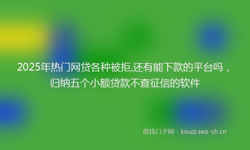 2025年热门网贷各种被拒,还有能下款的平台吗，归纳五个小额贷款不查征信的软件