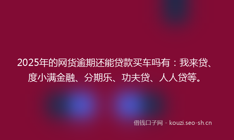 2025年的网货逾期还能贷款买车吗有：我来贷、度小满金融、分期乐、功夫贷、人人贷等。