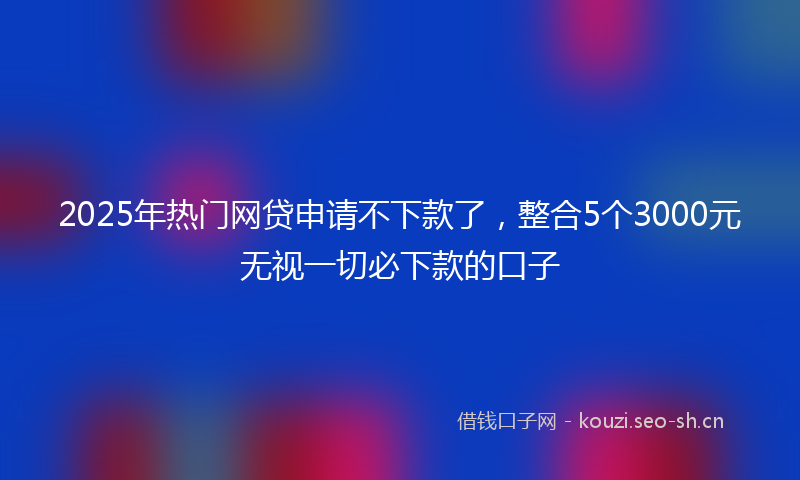 2025年热门网贷申请不下款了，整合5个3000元无视一切必下款的口子
