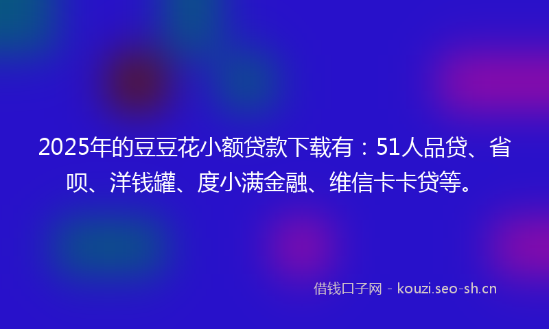 2025年的豆豆花小额贷款下载有：51人品贷、省呗、洋钱罐、度小满金融、维信卡卡贷等。